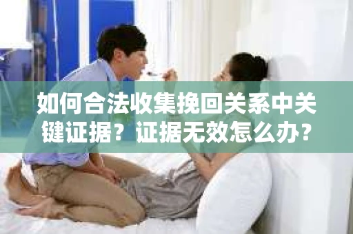 如何合法收集挽回关系中关键证据?证据无效怎么办? 如何合法收集挽回关系中关键证据?证据无效怎么办?
