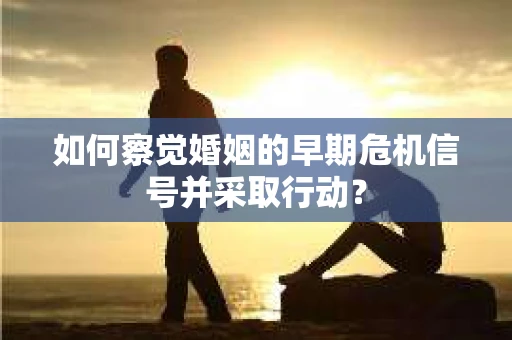 如何察觉婚姻的早期危机信号并采取行动？