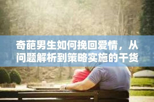 奇葩男生如何挽回爱情，从问题解析到策略实施的干货指南