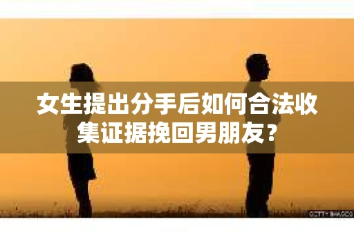 女生提出分手后如何合法收集证据挽回男朋友? 女生提出分手后如何合法收集证据挽回男朋友?