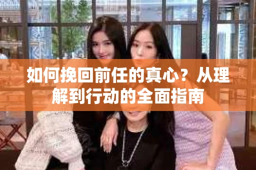 如何挽回前任的真心？从理解到行动的全面指南