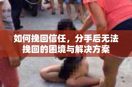如何挽回信任，分手后无法挽回的困境与解决方案