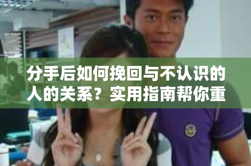 分手后如何挽回与不认识的人的关系?实用指南帮你重拾失去的联结 分手后如何挽回与不认识的人的关系?实用指南帮你重拾失去的联结