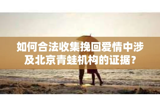 如何合法收集挽回爱情中涉及北京青蛙机构的证据? 如何合法收集挽回爱情中涉及北京青蛙机构的证据?