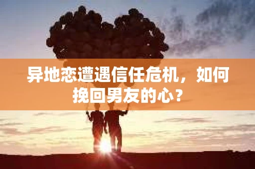 异地恋遭遇信任危机,如何挽回男友的心? 异地恋遭遇信任危机,如何挽回男友的心?
