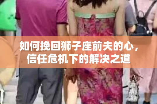 如何挽回狮子座前夫的心，信任危机下的解决之道
