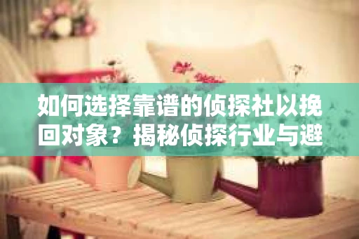 如何选择靠谱的侦探社以挽回对象？揭秘侦探行业与避坑指南