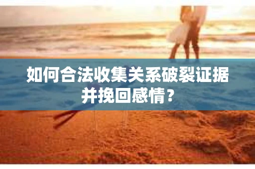 如何合法收集关系破裂证据并挽回感情？