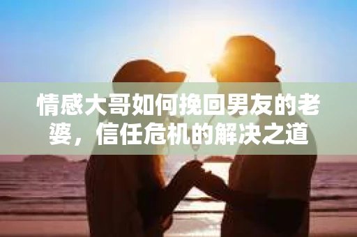 情感大哥如何挽回男友的老婆,信任危机的解决之道 情感大哥如何挽回男友的老婆,信任危机的解决之道