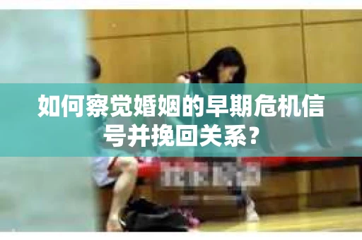 如何察觉婚姻的早期危机信号并挽回关系? 如何察觉婚姻的早期危机信号并挽回关系?
