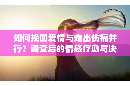 如何挽回爱情与走出伤痛并行?调查后的情感疗愈与决策指南 如何挽回爱情与走出伤痛并行?调查后的情感疗愈与决策指南
