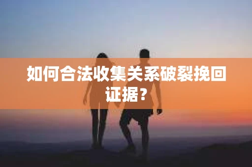 如何合法收集关系破裂挽回证据？