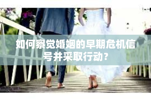 如何察觉婚姻的早期危机信号并采取行动？
