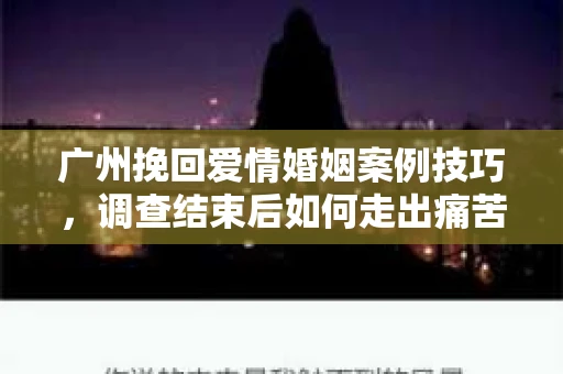 广州挽回爱情婚姻案例技巧，调查结束后如何走出痛苦并做出明智决策？