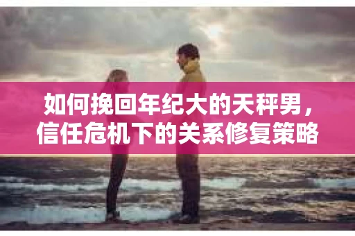 如何挽回年纪大的天秤男，信任危机下的关系修复策略