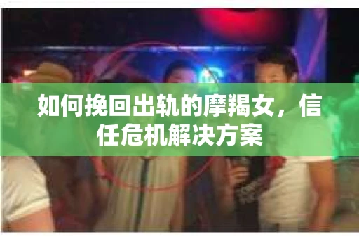 如何挽回出轨的摩羯女,信任危机解决方案 如何挽回出轨的摩羯女,信任危机解决方案