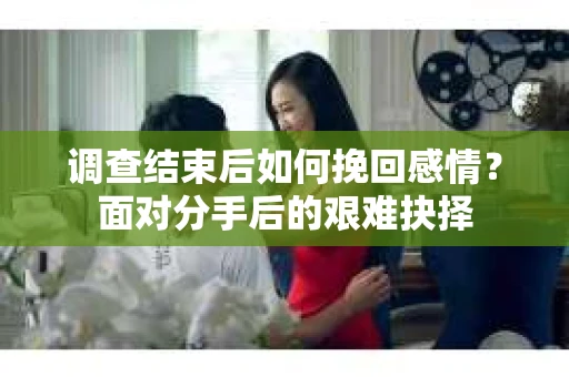 调查结束后如何挽回感情?面对分手后的艰难抉择 调查结束后如何挽回感情?面对分手后的艰难抉择