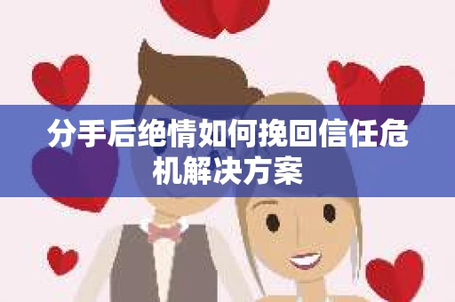 分手后绝情如何挽回信任危机解决方案