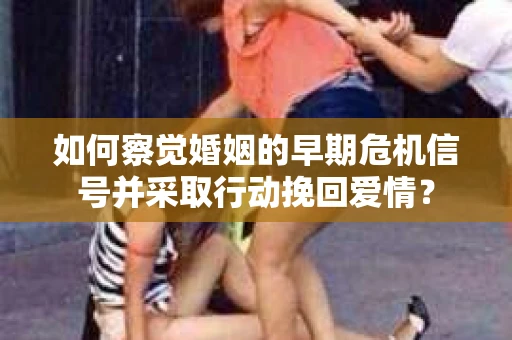 如何察觉婚姻的早期危机信号并采取行动挽回爱情？