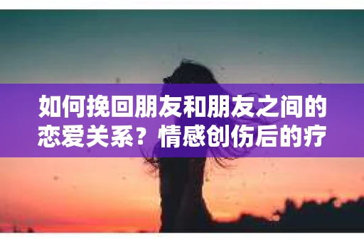 如何挽回朋友和朋友之间的恋爱关系?情感创伤后的疗愈与决策之路 如何挽回朋友和朋友之间的恋爱关系?情感创伤后的疗愈与决策之路