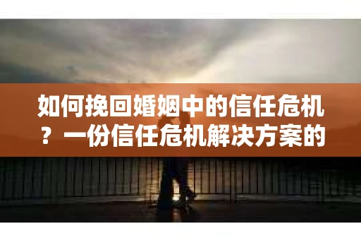 如何挽回婚姻中的信任危机？一份信任危机解决方案的干货指南