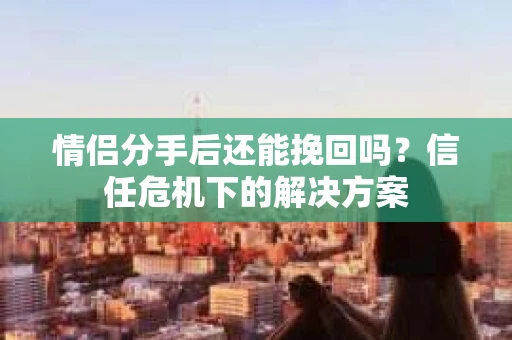 情侣分手后还能挽回吗？信任危机下的解决方案