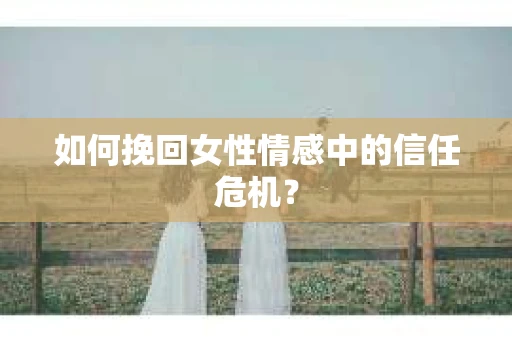如何挽回女性情感中的信任危机? 如何挽回女性情感中的信任危机?