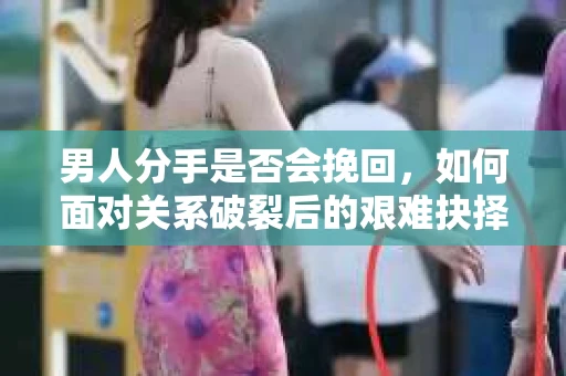 男人分手是否会挽回，如何面对关系破裂后的艰难抉择？