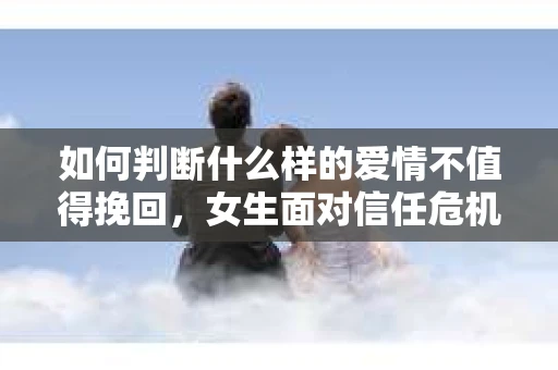 如何判断什么样的爱情不值得挽回,女生面对信任危机怎么办? 如何判断什么样的爱情不值得挽回,女生面对信任危机怎么办?