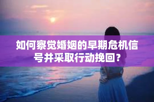 如何察觉婚姻的早期危机信号并采取行动挽回？