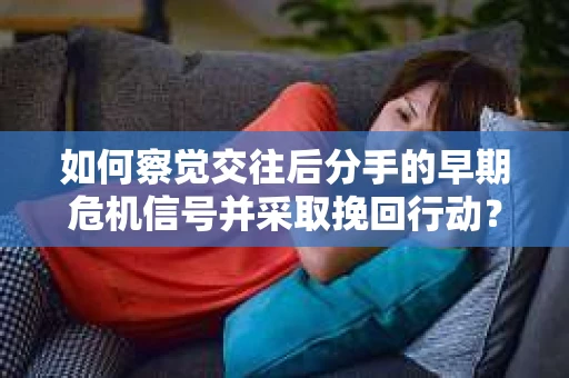 如何察觉交往后分手的早期危机信号并采取挽回行动？