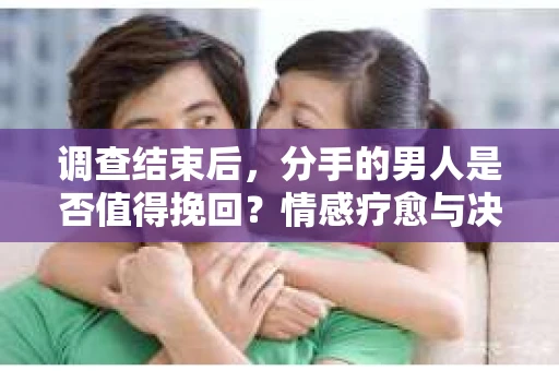 调查结束后，分手的男人是否值得挽回？情感疗愈与决策之路