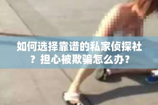 如何选择靠谱的私家侦探社？担心被欺骗怎么办？