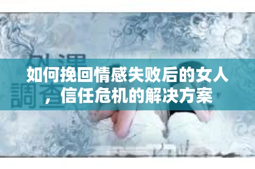 如何挽回情感失败后的女人，信任危机的解决方案