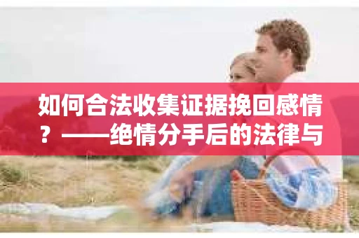 如何合法收集证据挽回感情？——绝情分手后的法律与取证策略