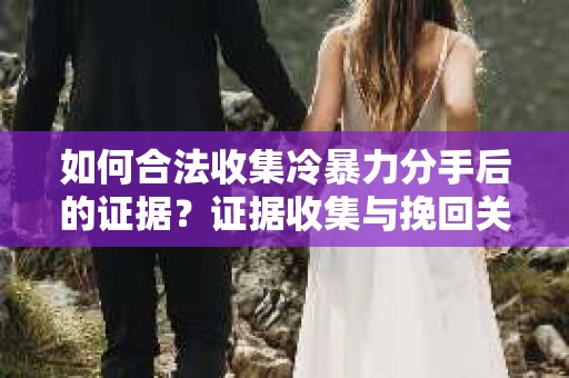 如何合法收集冷暴力分手后的证据？证据收集与挽回关系怎么办？