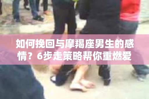 如何挽回与摩羯座男生的感情？6步走策略帮你重燃爱情之火