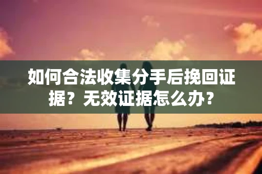 如何合法收集分手后挽回证据？无效证据怎么办？