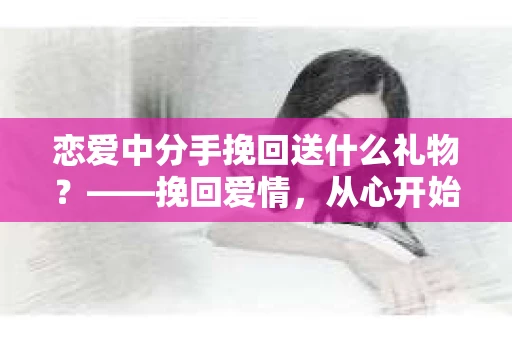 恋爱中分手挽回送什么礼物？——挽回爱情，从心开始