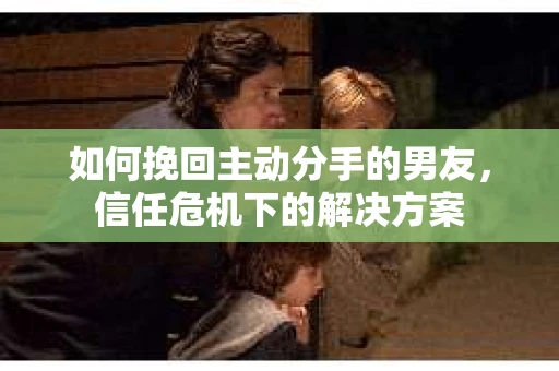 如何挽回主动分手的男友，信任危机下的解决方案