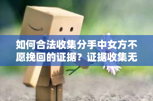 如何合法收集分手中女方不愿挽回的证据？证据收集无效怎么办？