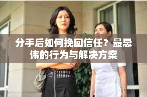 分手后如何挽回信任？最忌讳的行为与解决方案