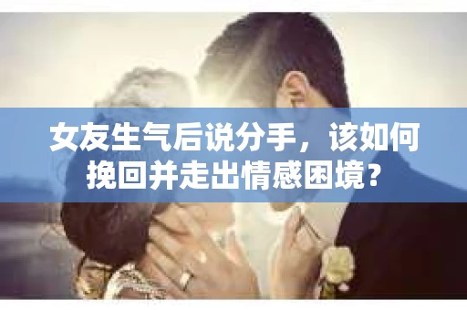 女友生气后说分手，该如何挽回并走出情感困境？