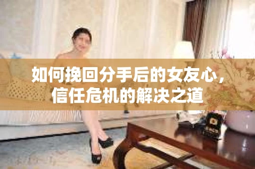 如何挽回分手后的女友心，信任危机的解决之道