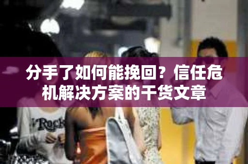 分手了如何能挽回？信任危机解决方案的干货文章