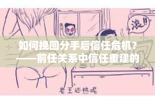 如何挽回分手后信任危机？——前任关系中信任重建的实用指南