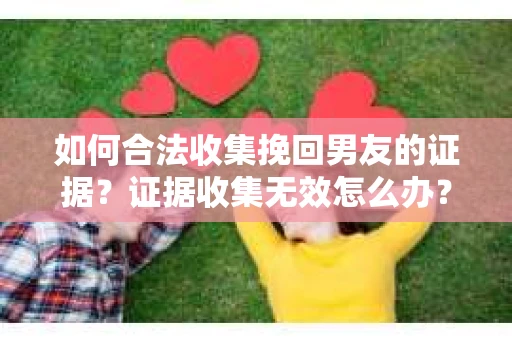 如何合法收集挽回男友的证据？证据收集无效怎么办？