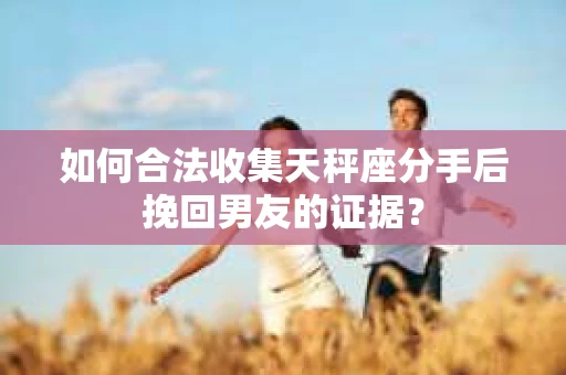 如何合法收集天秤座分手后挽回男友的证据？