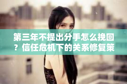 第三年不提出分手怎么挽回？信任危机下的关系修复策略