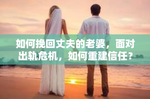 如何挽回丈夫的老婆，面对出轨危机，如何重建信任？